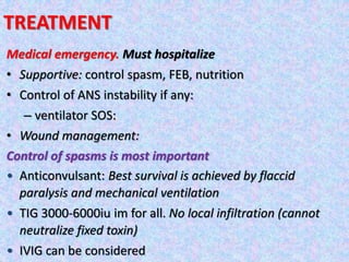 TREATMENT
Medical emergency. Must hospitalize
• Supportive: control spasm, FEB, nutrition
• Control of ANS instability if any:
– ventilator SOS:
• Wound management:
Control of spasms is most important
• Anticonvulsant: Best survival is achieved by flaccid
paralysis and mechanical ventilation
• TIG 3000-6000iu im for all. No local infiltration (cannot
neutralize fixed toxin)
• IVIG can be considered
 