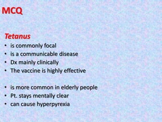 MCQ
Tetanus
• is commonly focal
• is a communicable disease
• Dx mainly clinically
• The vaccine is highly effective
• is more common in elderly people
• Pt. stays mentally clear
• can cause hyperpyrexia
 