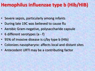 Hemophilus influenzae type b (Hib/HIB)
• Severe sepsis, particularly among infants
• During late 19C was believed to cause flu
• Aerobic Gram-negative, polysaccharide capsule
• 6 different serotypes (a - f)
• 95% of invasive disease is c/by type b (Hib)
• Colonizes nasopharynx: affects local and distant sites
• Antecedent URTI may be a contributing factor
 