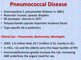 Pneumococcal Disease
• Gram-positive S. pneumoniae (Pasteur in 1881)
• Reservoir: human; spread: droplets
• 90 serotypes. Vaccine in 1977
• Polysaccharide capsule important virulence factor
• Type-specific Ab is protective
Clinical Syn.: Pneumonia, Bacteremia, Meningitis
• 2005: 1.6 million died; (0.7-1million U-5), mostly in LICs
• In HICs, <2y and the elderly carry the major burden of IPD
• Immunodeficiencies greatly increase the risk. Increasing
ABR underlines the urgent need for vax.
 