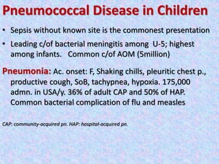 Pneumococcal Disease in Children
• Sepsis without known site is the commonest presentation
• Leading c/of bacterial meningitis among U-5; highest
among infants. Common c/of AOM (5million)
Pneumonia: Ac. onset: F, Shaking chills, pleuritic chest p.,
productive cough, SoB, tachypnea, hypoxia. 175,000
admn. in USA/y. 36% of adult CAP and 50% of HAP.
Common bacterial complication of flu and measles
CAP: community-acquired pn. HAP: hospital-acquired pn.
 