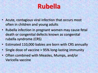 Rubella
• Acute, contagious viral infection that occurs most
often in children and young adults
• Rubella infection in pregnant women may cause fetal
death or congenital defects known as congenital
rubella syndrome (CRS)
• Estimated 110,000 babies are born with CRS annually
• Single dose of vaccine > 95% long-lasting immunity
• Often combined with Measles, Mumps, and/or
Varicella vaccine
 