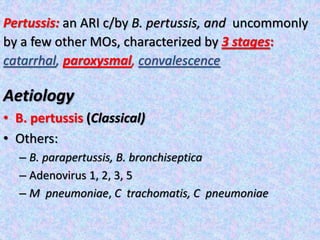 Pertussis: an ARI c/by B. pertussis, and uncommonly
by a few other MOs, characterized by 3 stages:
catarrhal, paroxysmal, convalescence
Aetiology
• B. pertussis (Classical)
• Others:
– B. parapertussis, B. bronchiseptica
– Adenovirus 1, 2, 3, 5
– M pneumoniae, C trachomatis, C pneumoniae
 