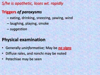 S/he is apathetic, loses wt. rapidly
Triggers of paroxysms
– eating, drinking, sneezing, yawing, wind
– laughing, playing, smoke
– suggestion
Physical examination
• Generally uninformative; May be no signs
• Diffuse rales, and ronchi may be noted
• Petechiae may be seen
 