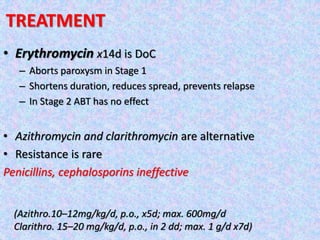 • Erythromycin x14d is DoC
– Aborts paroxysm in Stage 1
– Shortens duration, reduces spread, prevents relapse
– In Stage 2 ABT has no effect
• Azithromycin and clarithromycin are alternative
• Resistance is rare
Penicillins, cephalosporins ineffective
TREATMENT
(Azithro.10–12mg/kg/d, p.o., x5d; max. 600mg/d
Clarithro. 15–20 mg/kg/d, p.o., in 2 dd; max. 1 g/d x7d)
 