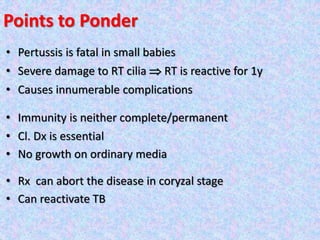Points to Ponder
• Pertussis is fatal in small babies
• Severe damage to RT cilia  RT is reactive for 1y
• Causes innumerable complications
• Immunity is neither complete/permanent
• Cl. Dx is essential
• No growth on ordinary media
• Rx can abort the disease in coryzal stage
• Can reactivate TB
 