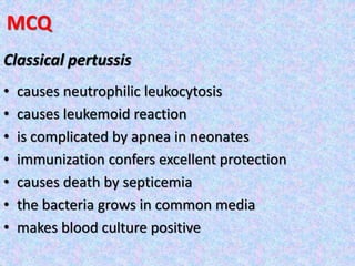 MCQ
Classical pertussis
• causes neutrophilic leukocytosis
• causes leukemoid reaction
• is complicated by apnea in neonates
• immunization confers excellent protection
• causes death by septicemia
• the bacteria grows in common media
• makes blood culture positive
 