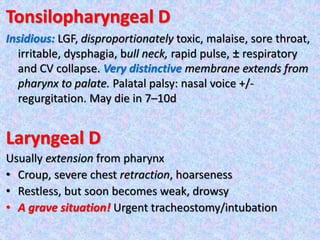 Tonsilopharyngeal D
Insidious: LGF, disproportionately toxic, malaise, sore throat,
irritable, dysphagia, bull neck, rapid pulse, ± respiratory
and CV collapse. Very distinctive membrane extends from
pharynx to palate. Palatal palsy: nasal voice +/-
regurgitation. May die in 7–10d
Laryngeal D
Usually extension from pharynx
• Croup, severe chest retraction, hoarseness
• Restless, but soon becomes weak, drowsy
• A grave situation! Urgent tracheostomy/intubation
 