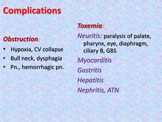 Complications
Obstruction:
• Hypoxia, CV collapse
• Bull neck, dysphagia
• Pn., hemorrhagic pn.
Toxemia:
Neuritis: paralysis of palate,
pharynx, eye, diaphragm,
ciliary B, GBS
Myocarditis
Gastritis
Hepatitis
Nephritis, ATN
 