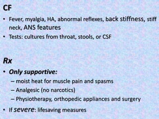 CF
• Fever, myalgia, HA, abnormal reflexes, back stiffness, stiff
neck, ANS features
• Tests: cultures from throat, stools, or CSF
Rx
• Only supportive:
– moist heat for muscle pain and spasms
– Analgesic (no narcotics)
– Physiotherapy, orthopedic appliances and surgery
• If severe: lifesaving measures
 