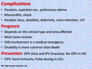 Complications
• Paralysis, aspiration pn., pulmonary edema
• Myocarditis, shock
• Paralytic ileus, disability, deformity, urine retention, UTI
Prognosis
• Depends on the clinical type and area affected
• Most cases recover.
• CNS involvement is a medical emergency
• Disability is more common than death
Prevention: OPV (live) and IPV (inactive). No OPV in HIC
• OPV: herd immunity. Pulse dosing in LICs
HIC: high income countries. LIC:
 
