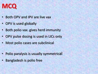 MCQ
• Both OPV and IPV are live vax
• OPV is used globally
• Both polio vax. gives herd immunity
• OPV pulse dosing is used in LICs only
• Most polio cases are subclinical
• Polio paralysis is usually symmetrical
• Bangladesh is polio free
 
