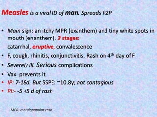 Measles is a viral ID of man. Spreads P2P
• Main sign: an itchy MPR (exanthem) and tiny white spots in
mouth (enanthem). 3 stages:
catarrhal, eruptive, convalescence
• F, cough, rhinitis, conjunctivitis. Rash on 4th day of F
• Severely ill. Serious complications
• Vax. prevents it
• IP: 7-18d. But SSPE: ~10.8y; not contagious
• PI:- -5 +5 d of rash
MPR: maculopapular rash
 