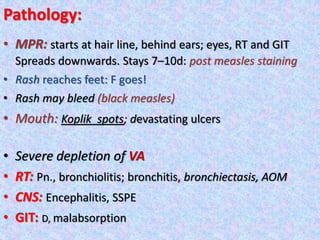 Pathology:
• MPR: starts at hair line, behind ears; eyes, RT and GIT
Spreads downwards. Stays 7–10d: post measles staining
• Rash reaches feet: F goes!
• Rash may bleed (black measles)
• Mouth: Koplik spots; devastating ulcers
• Severe depletion of VA
• RT: Pn., bronchiolitis; bronchitis, bronchiectasis, AOM
• CNS: Encephalitis, SSPE
• GIT: D, malabsorption
 