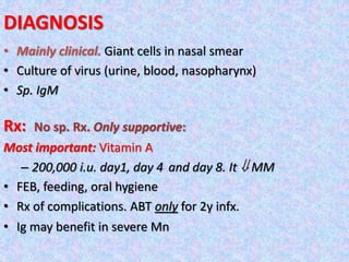 DIAGNOSIS
• Mainly clinical. Giant cells in nasal smear
• Culture of virus (urine, blood, nasopharynx)
• Sp. IgM
Rx: No sp. Rx. Only supportive:
Most important: Vitamin A
– 200,000 i.u. day1, day 4 and day 8. It  MM
• FEB, feeding, oral hygiene
• Rx of complications. ABT only for 2y infx.
• Ig may benefit in severe Mn
 