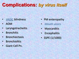 • VADX, blindness
• AOM
• Laryngotracheitis
• Bronchitis
• Bronchiectasis
• Bronchiolitis
• Giant Cell Pn.
• PM enteropathy
• Mouth ulcers
• Myocarditis
• Encephalitis
• SSPE (1/1000)
Complications: by virus itself
 