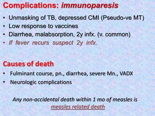 Complications: immunoparesis
• Unmasking of TB, depressed CMI (Pseudo-ve MT)
• Low response to vaccines
• Diarrhea, malabsorption, 2y infx. (v. common)
• If fever recurs suspect 2y infx.
Causes of death
• Fulminant course, pn., diarrhea, severe Mn., VADX
• Neurologic complications
Any non-accidental death within 1 mo of measles is
measles related death
 