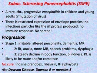 Subac. Sclerosing Panencephalitis (SSPE)
• A rare, chr., progressive encephalitis in children and young
adults (?mutation of virus)
• There is restricted expression of envelope proteins: no
infectious particles like the M protein produced: no
immune response. No spread!
Progression
• Stage 1: irritable, altered personality, dementia, MR
• .. 2: fit, ataxia, more MR, speech problems, dysphagia
• .. 3: steady decline in body function, blindness. Pt. is
likely to be mute and/or comatose
No cure. Inosine pranobex, ribavirin, IF alpha/beta
Aka Dawson Disease, Dawson E or measles E
 