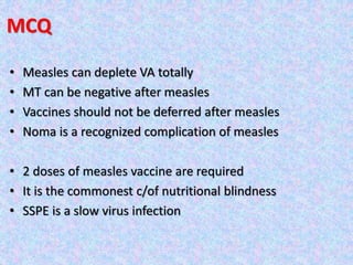 MCQ
• Measles can deplete VA totally
• MT can be negative after measles
• Vaccines should not be deferred after measles
• Noma is a recognized complication of measles
• 2 doses of measles vaccine are required
• It is the commonest c/of nutritional blindness
• SSPE is a slow virus infection
 