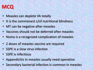 MCQ
• Measles can deplete VA totally
• It is the commonest c/of nutritional blindness
• MT can be negative after measles
• Vaccines should not be deferred after measles
• Noma is a recognized complication of measles
• 2 doses of measles vaccine are required
• SSPE is a slow virus infection
• SSPE is infectious
• Appendicitis in measles usually need operation
• Secondary bacterial infection is common in measles
 