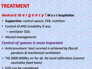 TREATMENT
Medical e m e r g e n c y ! M u s t hospitalize
• Supportive: control spasm, FEB, nutrition
• Control of ANS instability if any:
– ventilator SOS:
• Wound management:
Control of spasms is most important
• Anticonvulsant: best survival is achieved by flaccid
paralysis & mechanical ventilation
• TIG 3000-6000iu im for all. No local infiltration (cannot
neutralize fixed toxin)
 