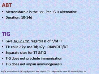 ABT
• Metronidazole is the DoC. Pen. G is alternative
• Duration: 10-14d
TIG
• Give TIG in HIV, regardless of h/of TT
• TT: child 7y: use Td; <7y: DTaP/DTP/DT
• Separate sites for TT &TIG
• TIG does not preclude immunization
• TIG does not impair immunogenesis
PO/IV metronidazole (30 mg/kg/d/6-h. Pen. G (100 000 U/kg/d/4-6h; max. 12 million U/day) IM
 