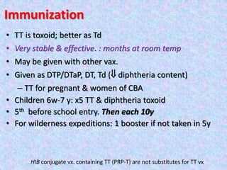 Immunization
• TT is toxoid; better as Td
• Very stable & effective. : months at room temp
• May be given with other vax.
• Given as DTP/DTaP, DT, Td ( diphtheria content)
– TT for pregnant & women of CBA
• Children 6w-7 y: x5 TT & diphtheria toxoid
• 5th before school entry. Then each 10y
• For wilderness expeditions: 1 booster if not taken in 5y
HIB conjugate vx. containing TT (PRP-T) are not substitutes for TT vx
 