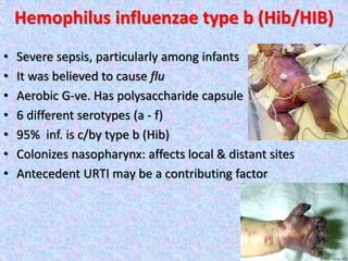 Hemophilus influenzae type b (Hib/HIB)
• Severe sepsis, particularly among infants
• It was believed to cause flu
• Aerobic G-ve. Has polysaccharide capsule
• 6 different serotypes (a - f)
• 95% inf. is c/by type b (Hib)
• Colonizes nasopharynx: affects local & distant sites
• Antecedent URTI may be a contributing factor
 