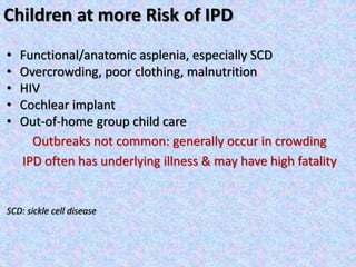 Children at more Risk of IPD
• Functional/anatomic asplenia, especially SCD
• Overcrowding, poor clothing, malnutrition
• HIV
• Cochlear implant
• Out-of-home group child care
Outbreaks not common: generally occur in crowding
IPD often has underlying illness & may have high fatality
SCD: sickle cell disease
 