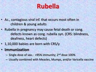 Rubella
• Ac., contagious viral inf. that occurs most often in
children & young adults
• Rubella in pregnancy may cause fetal death or cong.
defects known as cong. rubella syn. (CRS: blindness,
deafness, heart defects)
• 1,10,000 babies are born with CRS/y
• Immunization
– Single dose of vax.: >95% immunity; 2nd dose 100%
– Usually combined with Measles, Mumps, and/or Varicella vaccine
 