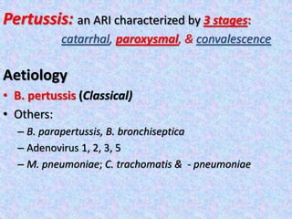 Pertussis: an ARI characterized by 3 stages:
catarrhal, paroxysmal, & convalescence
Aetiology
• B. pertussis (Classical)
• Others:
– B. parapertussis, B. bronchiseptica
– Adenovirus 1, 2, 3, 5
– M. pneumoniae; C. trachomatis & - pneumoniae
 