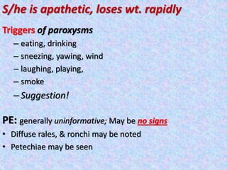 S/he is apathetic, loses wt. rapidly
Triggers of paroxysms
– eating, drinking
– sneezing, yawing, wind
– laughing, playing,
– smoke
–Suggestion!
PE: generally uninformative; May be no signs
• Diffuse rales, & ronchi may be noted
• Petechiae may be seen
 