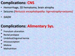Complications: CNS
• Hemorrhage, SD hematoma, brain atrophy
• Seizures (Pertussis encephalopathy: hge+atrophy+seizures)
• SIADH
Complications: Alimentary Sys.
• Frenulum ulceration
• Rectal prolapse
• Umbilical/inguinal hernia
• Intussusception
• Melena
• Malnutrition
 