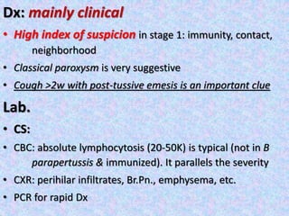 Dx: mainly clinical
• High index of suspicion in stage 1: immunity, contact,
neighborhood
• Classical paroxysm is very suggestive
• Cough >2w with post-tussive emesis is an important clue
Lab.
• CS:
• CBC: absolute lymphocytosis (20-50K) is typical (not in B
parapertussis & immunized). It parallels the severity
• CXR: perihilar infiltrates, Br.Pn., emphysema, etc.
• PCR for rapid Dx
 