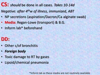 CS: should be done in all cases. Takes 10-14d
Negative: after 4thw of illness, immunized, ABT
• NP secretions (aspiration/Dacron/Ca alginate swab)
• Media: Regan-Lowe (transport) & B.G.
• Inform lab* beforehand
DD:
• Other c/of bronchitis
• Foreign body
• Toxic damage to RT by gases
• Lipoid/chemical pneumonia
*Inform lab as these media are not routinely available
 