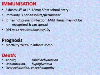 IMMUNISATION
• 5 doses: 4th at 15-18mo; 5th at school entry
• Immunity is not absolute/permanent
• It may not prevent infection. Mild illness may not be
recognized & can spread
• DPT vax.: requires booster/10y
Prognosis
• Mortality ~40 % in infants <5mo
Death:
• Anoxia, rapid dehydration
• Malnutrition, hypoglycemia
• Over exhaustion, encephalopathy
 