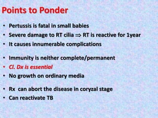 Points to Ponder
• Pertussis is fatal in small babies
• Severe damage to RT cilia  RT is reactive for 1year
• It causes innumerable complications
• Immunity is neither complete/permanent
• Cl. Dx is essential
• No growth on ordinary media
• Rx can abort the disease in coryzal stage
• Can reactivate TB
 