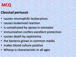 MCQ
Classical pertussis
• causes neutrophilic leukocytosis
• causes leukemoid reaction
• is complicated by apnea in neonates
• immunization confers excellent protection
• causes death by septicemia
• the bacteria grows in common media
• makes blood culture positive
• Whoop is characteristic in all ages
 
