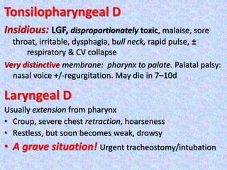 Tonsilopharyngeal D
Insidious: LGF, disproportionately toxic, malaise, sore
throat, irritable, dysphagia, bull neck, rapid pulse, ±
respiratory & CV collapse
Very distinctive membrane: pharynx to palate. Palatal palsy:
nasal voice +/-regurgitation. May die in 7–10d
Laryngeal D
Usually extension from pharynx
• Croup, severe chest retraction, hoarseness
• Restless, but soon becomes weak, drowsy
• A grave situation! Urgent tracheostomy/intubation
 