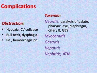 Complications
Obstruction:
• Hypoxia, CV collapse
• Bull neck, dysphagia
• Pn., hemorrhagic pn.
Toxemia:
Neuritis: paralysis of palate,
pharynx, eye, diaphragm,
ciliary B, GBS
Myocarditis
Gastritis
Hepatitis
Nephritis, ATN
 