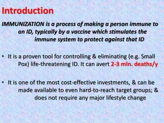 Introduction
IMMUNIZATION is a process of making a person immune to
an ID, typically by a vaccine which stimulates the
immune system to protect against that ID
• It is a proven tool for controlling & eliminating (e.g. Small
Pox) life-threatening ID. It can avert 2-3 mln. deaths/y
• It is one of the most cost-effective investments, & can be
made available to even hard-to-reach target groups; &
does not require any major lifestyle change
 