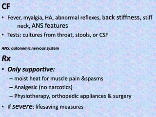CF
• Fever, myalgia, HA, abnormal reflexes, back stiffness, stiff
neck, ANS features
• Tests: cultures from throat, stools, or CSF
ANS: autonomic nervous system
Rx
• Only supportive:
– moist heat for muscle pain &spasms
– Analgesic (no narcotics)
– Physiotherapy, orthopedic appliances & surgery
• If severe: lifesaving measures
 