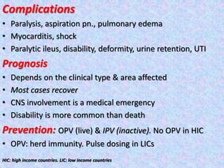 Complications
• Paralysis, aspiration pn., pulmonary edema
• Myocarditis, shock
• Paralytic ileus, disability, deformity, urine retention, UTI
Prognosis
• Depends on the clinical type & area affected
• Most cases recover
• CNS involvement is a medical emergency
• Disability is more common than death
Prevention: OPV (live) & IPV (inactive). No OPV in HIC
• OPV: herd immunity. Pulse dosing in LICs
HIC: high income countries. LIC: low income countries
 