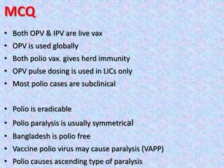MCQ
• Both OPV & IPV are live vax
• OPV is used globally
• Both polio vax. gives herd immunity
• OPV pulse dosing is used in LICs only
• Most polio cases are subclinical
• Polio is eradicable
• Polio paralysis is usually symmetrical
• Bangladesh is polio free
• Vaccine polio virus may cause paralysis (VAPP)
• Polio causes ascending type of paralysis
 