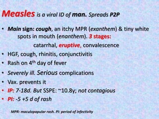Measles is a viral ID of man. Spreads P2P
• Main sign: cough, an itchy MPR (exanthem) & tiny white
spots in mouth (enanthem). 3 stages:
catarrhal, eruptive, convalescence
• HGF, cough, rhinitis, conjunctivitis
• Rash on 4th day of fever
• Severely ill. Serious complications
• Vax. prevents it
• IP: 7-18d. But SSPE: ~10.8y; not contagious
• PI: -5 +5 d of rash
MPR: maculopapular rash. PI: period of infectivity
 