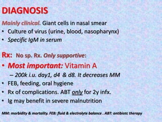 DIAGNOSIS
Mainly clinical. Giant cells in nasal smear
• Culture of virus (urine, blood, nasopharynx)
• Specific IgM in serum
Rx: No sp. Rx. Only supportive:
• Most important: Vitamin A
– 200k i.u. day1, d4 & d8. It decreases MM
• FEB, feeding, oral hygiene
• Rx of complications. ABT only for 2y infx.
• Ig may benefit in severe malnutrition
MM: morbidity & mortality. FEB: fluid & electrolyte balance . ABT: antibiotc therapy
 