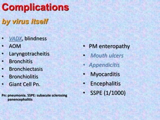 • VADX, blindness
• AOM
• Laryngotracheitis
• Bronchitis
• Bronchiectasis
• Bronchiolitis
• Giant Cell Pn.
Pn: pneumonia. SSPE: subacute sclerosing
panencephalitis
• PM enteropathy
• Mouth ulcers
• Appendicitis
• Myocarditis
• Encephalitis
• SSPE (1/1000)
Complications
by virus itself
 