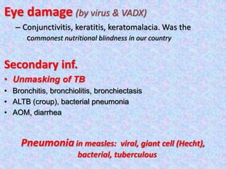 Eye damage (by virus & VADX)
– Conjunctivitis, keratitis, keratomalacia. Was the
commonest nutritional blindness in our country
Secondary inf.
• Unmasking of TB
• Bronchitis, bronchiolitis, bronchiectasis
• ALTB (croup), bacterial pneumonia
• AOM, diarrhea
Pneumoniain measles: viral, giant cell (Hecht),
bacterial, tuberculous
 