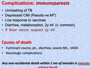 Complications: immunoparesis
• Unmasking of TB
• Depressed CMI (Pseudo-ve MT)
• Low response to vaccines
• Diarrhea, malabsorption, 2y inf. (v. common)
• If fever recurs suspect 2y inf.
Causes of death
• Fulminant course, pn., diarrhea, severe Mn., VADX
• Neurologic complications
Any non-accidental death within 1 mo of measles is measles
 