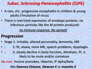 Subac. Sclerosing Panencephalitis (SSPE)
• A rare, chr., progressive encephalitis in children & young
adults (?mutation of virus)
• There is restricted expression of envelope proteins: no
infectious particles like the M protein produced:
no immune response. No spread!
Progression
• Stage 1: irritable, altered personality, dementia, MR
• .. 2: fit, ataxia, more MR, speech problems, dysphagia
• .. 3: steady decline in body function, blindness. Pt. is
likely to be mute and/or comatose
No cure. Inosine pranobex, ribavirin, IF alpha/beta
Aka Dawson Disease, Dawson E or measles E
 